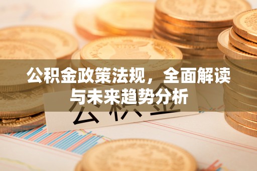 湖州公积金政策法规，全面解读与未来趋势分析