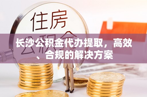湖州长沙公积金代办提取，高效、合规的解决方案