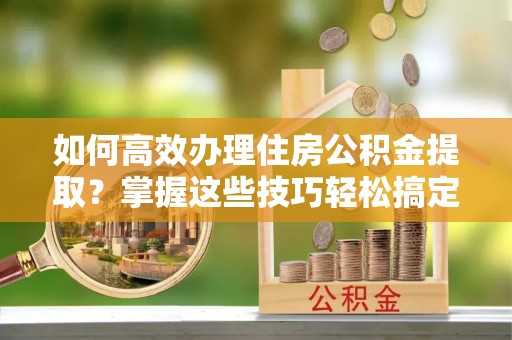 湖州如何高效办理住房公积金提取？掌握这些技巧轻松搞定