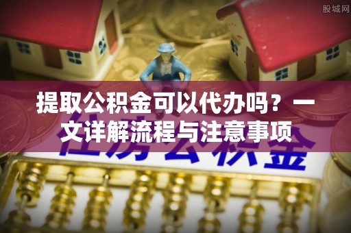 湖州提取公积金可以代办吗？一文详解流程与注意事项