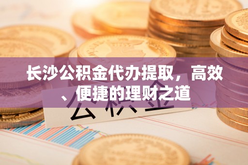 湖州长沙公积金代办提取，高效、便捷的理财之道