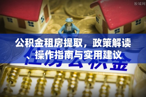 湖州公积金租房提取，政策解读、操作指南与实用建议