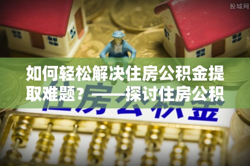 湖州如何轻松解决住房公积金提取难题？——探讨住房公积金提取代办服务