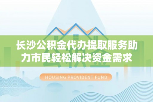 湖州长沙公积金代办提取服务助力市民轻松解决资金需求