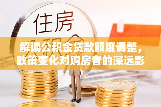 湖州解读公积金贷款额度调整，政策变化对购房者的深远影响
