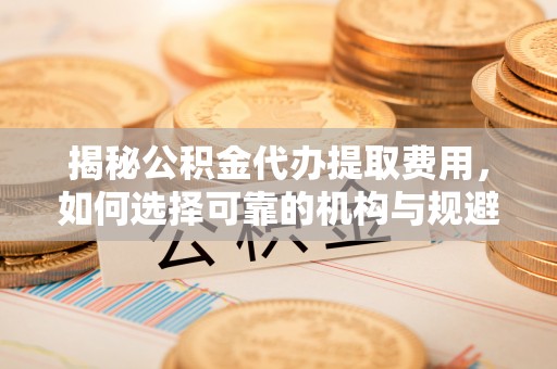 湖州揭秘公积金代办提取费用，如何选择可靠的机构与规避潜在风险