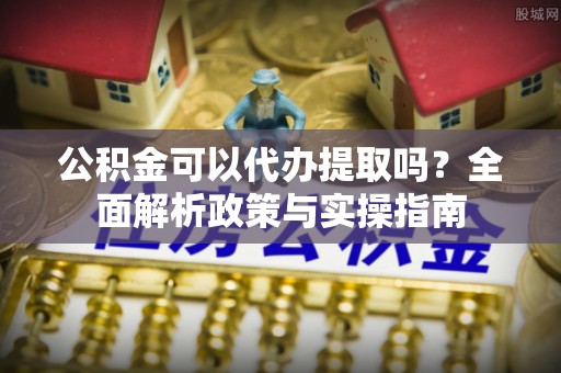 湖州公积金可以代办提取吗？全面解析政策与实操指南