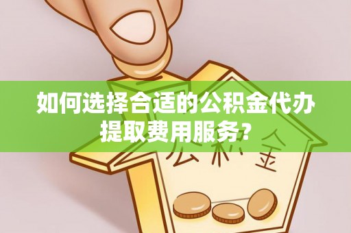 湖州如何选择合适的公积金代办提取费用服务？