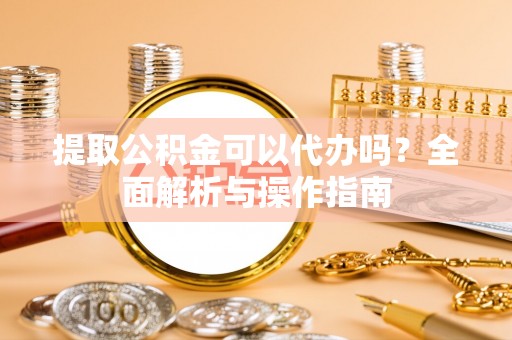 湖州提取公积金可以代办吗？全面解析与操作指南