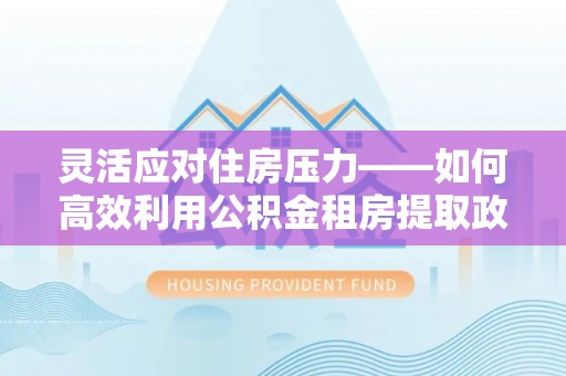湖州灵活应对住房压力——如何高效利用公积金租房提取政策