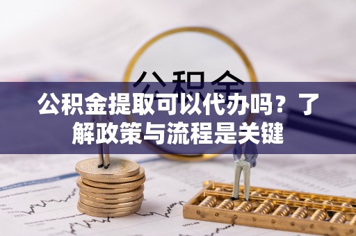 湖州公积金提取可以代办吗？了解政策与流程是关键