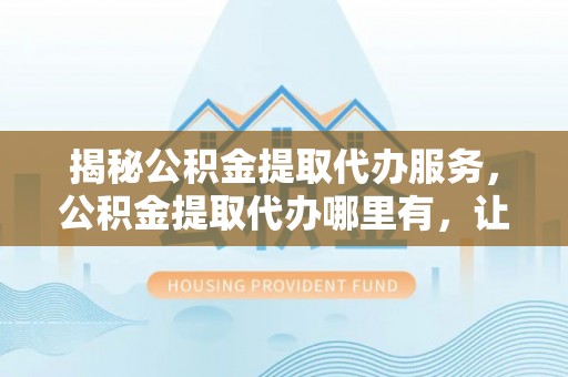 湖州揭秘公积金提取代办服务，公积金提取代办哪里有，让你省时省心的解决方案