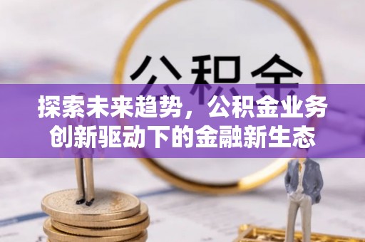 湖州探索未来趋势，公积金业务创新驱动下的金融新生态