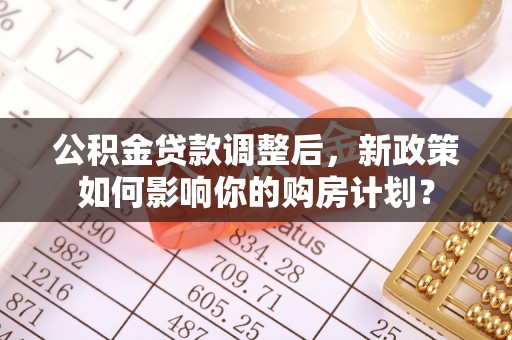 湖州公积金贷款调整后，新政策如何影响你的购房计划？
