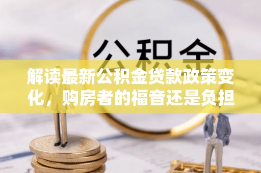 湖州解读最新公积金贷款政策变化，购房者的福音还是负担？