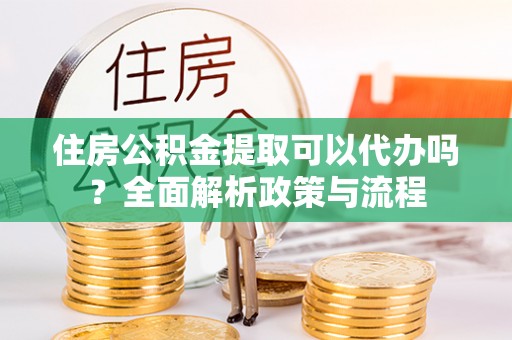 湖州住房公积金提取可以代办吗？全面解析政策与流程