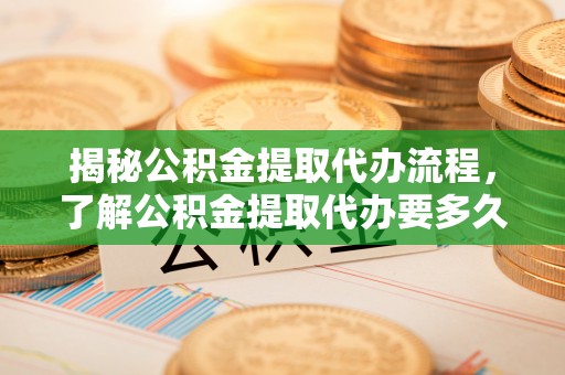 湖州揭秘公积金提取代办流程，了解公积金提取代办要多久的关键因素