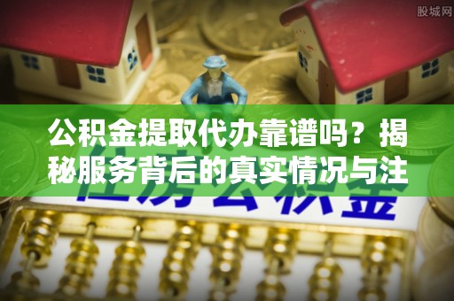 湖州公积金提取代办靠谱吗？揭秘服务背后的真实情况与注意事项