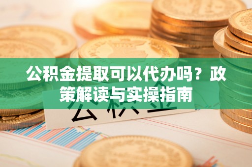 湖州公积金提取可以代办吗？政策解读与实操指南