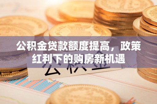湖州公积金贷款额度提高，政策红利下的购房新机遇