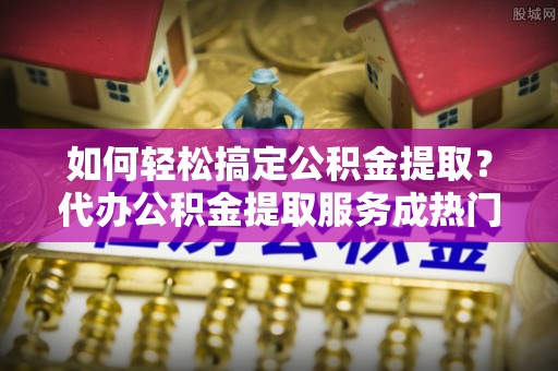 湖州如何轻松搞定公积金提取？代办公积金提取服务成热门选择