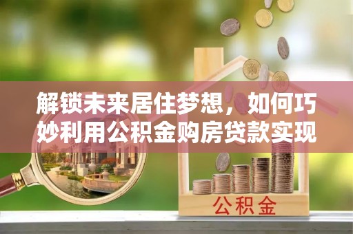 湖州解锁未来居住梦想，如何巧妙利用公积金购房贷款实现房产投资