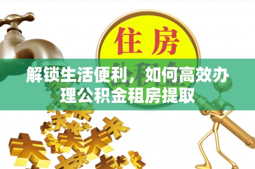 湖州解锁生活便利，如何高效办理公积金租房提取