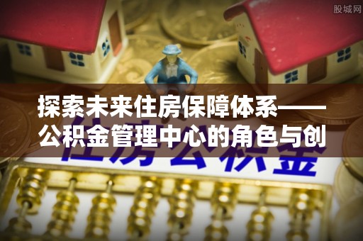 湖州探索未来住房保障体系——公积金管理中心的角色与创新