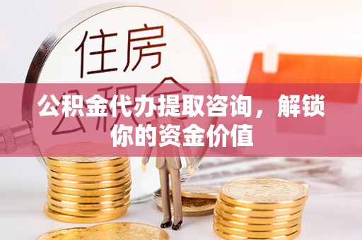 湖州公积金代办提取咨询，解锁你的资金价值