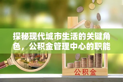 湖州探秘现代城市生活的关键角色，公积金管理中心的职能与影响