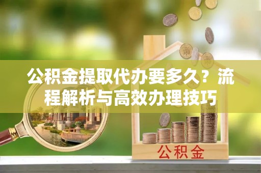 湖州公积金提取代办要多久？流程解析与高效办理技巧