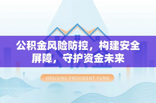 湖州公积金风险防控，构建安全屏障，守护资金未来