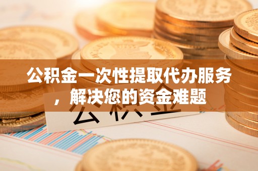 湖州公积金一次性提取代办服务，解决您的资金难题