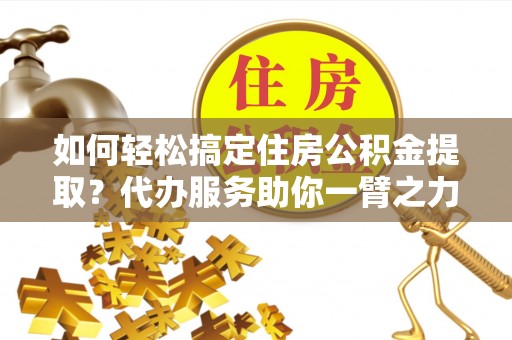 湖州如何轻松搞定住房公积金提取？代办服务助你一臂之力