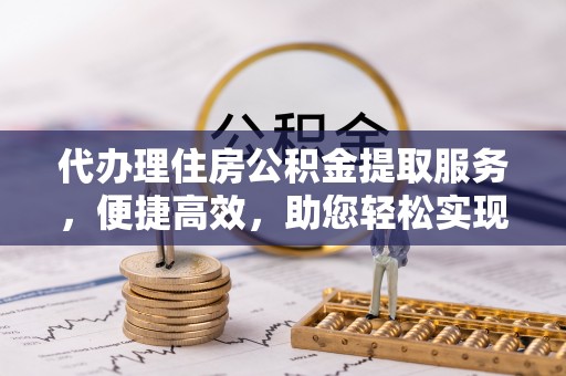 湖州代办理住房公积金提取服务，便捷高效，助您轻松实现资金规划