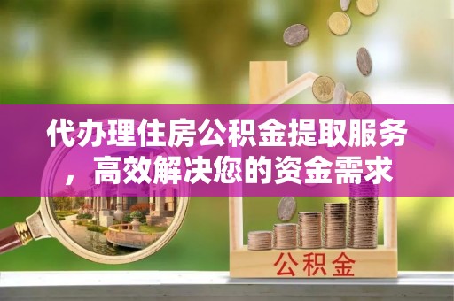 湖州代办理住房公积金提取服务，高效解决您的资金需求