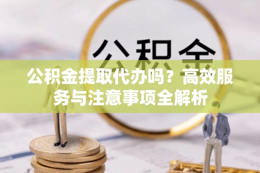 湖州公积金提取代办吗？高效服务与注意事项全解析