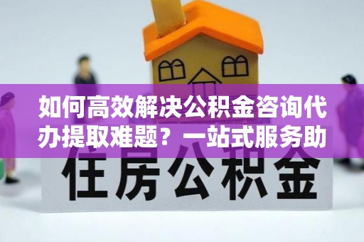 湖州如何高效解决公积金咨询代办提取难题？一站式服务助您轻松搞定