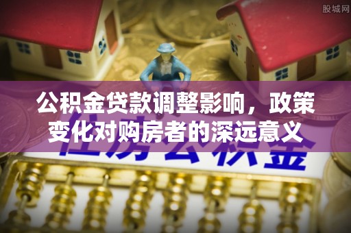 湖州公积金贷款调整影响，政策变化对购房者的深远意义