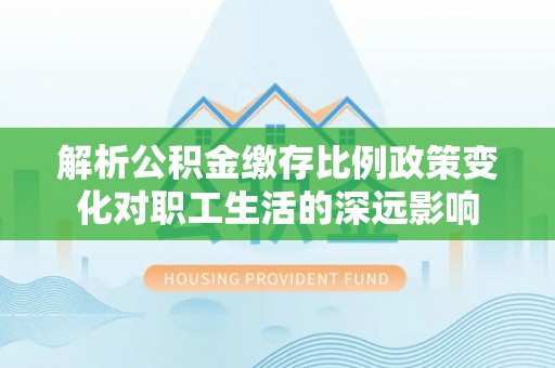 湖州解析公积金缴存比例政策变化对职工生活的深远影响
