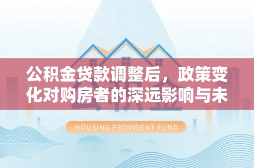 湖州公积金贷款调整后，政策变化对购房者的深远影响与未来趋势分析