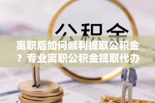 湖州离职后如何顺利提取公积金？专业离职公积金提取代办服务指南