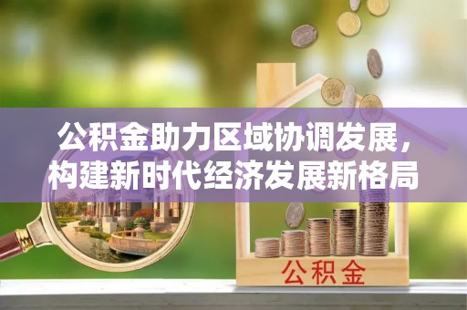 湖州公积金助力区域协调发展，构建新时代经济发展新格局