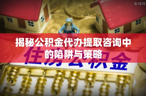 湖州揭秘公积金代办提取咨询中的陷阱与策略