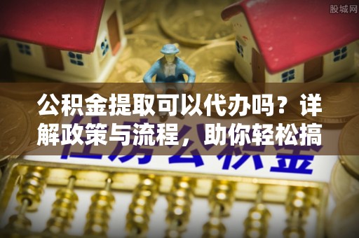湖州公积金提取可以代办吗？详解政策与流程，助你轻松搞定！