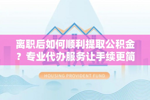 湖州离职后如何顺利提取公积金？专业代办服务让手续更简单