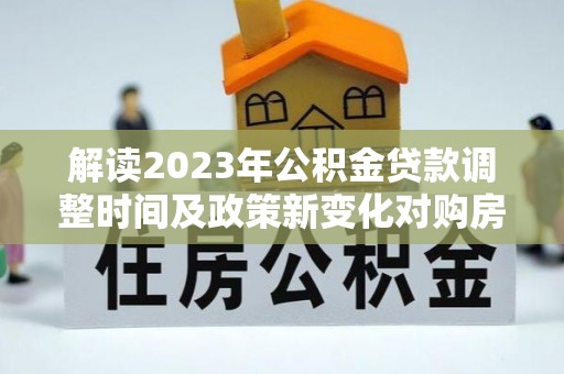 湖州解读2023年公积金贷款调整时间及政策新变化对购房的影响