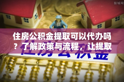 湖州住房公积金提取可以代办吗？了解政策与流程，让提取更便捷