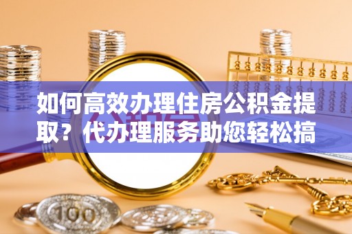 湖州如何高效办理住房公积金提取？代办理服务助您轻松搞定