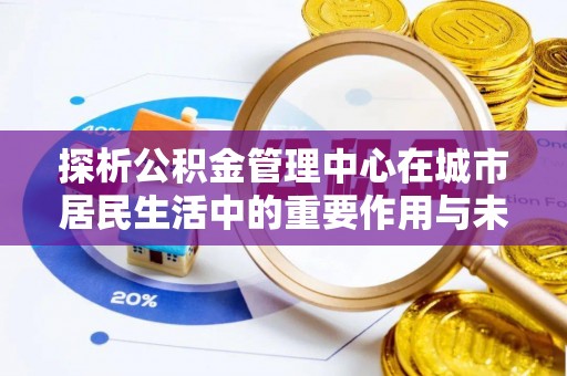 湖州探析公积金管理中心在城市居民生活中的重要作用与未来发展趋势